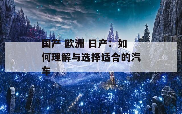 国产 欧洲 日产:如何理解与选择适合的汽车 国产 欧洲 日产:如何理解与选择适合的汽车