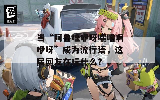 当“阿鲁哇咿呀嘿噜啊咿呀”成为流行语，这届网友在玩什么？