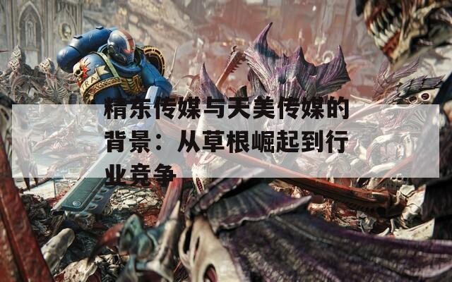 精东传媒与天美传媒的背景：从草根崛起到行业竞争
