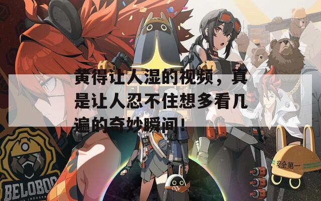 黄得让人湿的视频，真是让人忍不住想多看几遍的奇妙瞬间！